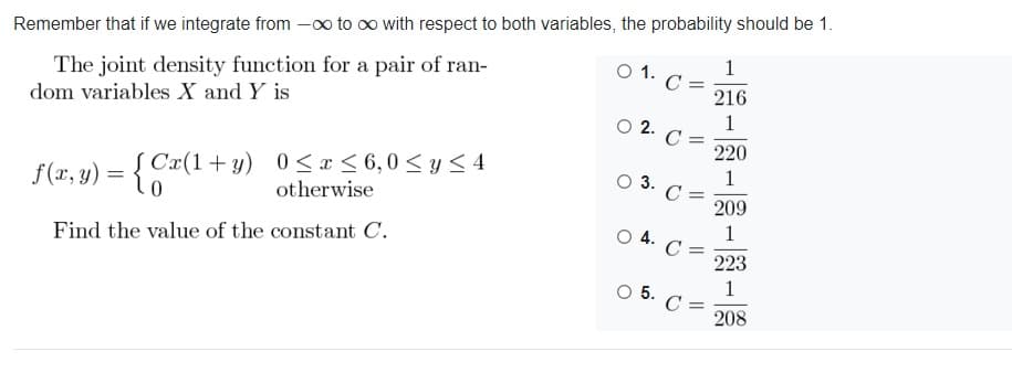Remember that if we integrate from -oo to oo with respect to both variables, the probability should be 1.
The joint density function for a pair of ran-
dom variables X and Y is
1
C =
216
O 1.
1
O 2. C =
220
f(x, y) = {Cx(1+y) 0 <x< 6,0 < y< 4
otherwise
Į Cr(1+y) 0 <x < 6,0< y < 4
1
C =
209
O 3.
1
C =
223
O 4.
Find the value of the constant C.
1
O 5. C =
208
