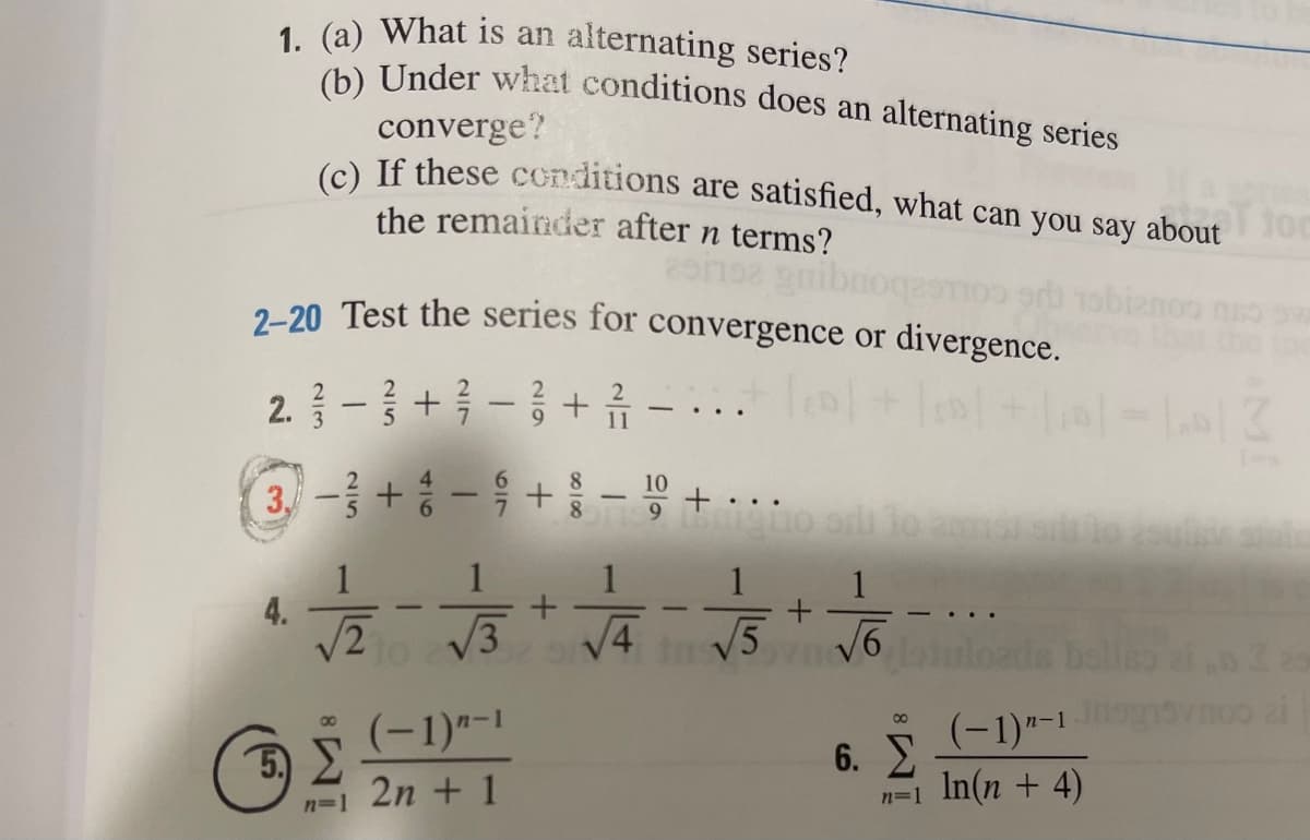1. (a) What is an
(h) Under what conditions does an alternating series
alternating series?
converge?
(e) If these conditions are satisfied, what can you say about
the remainder after n terms?
2-20 Test the series for convergence or divergence.
2.1-3 +3-3+휴 -...
3- + -9 +- +.
10
1
1
1
1
4.
/2
3
V5
ada bello
(-1)"-1
(-1)*-1
00
5)
6. E
n=1 In(n + 4)
2n + 1
n=1
