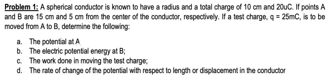 Problem 1: A spherical conductor is known to have a radius and a total charge of 10 cm and 20uC. If points A
and B are 15 cm and 5 cm from the center of the conductor, respectively. If a test charge, q = 25mC, is to be
moved from A to B, determine the following:
a. The potential at A
b. The electric potential energy at B;
c. The work done in moving the test charge;
d. The rate of change of the potential with respect to length or displacement in the conductor
