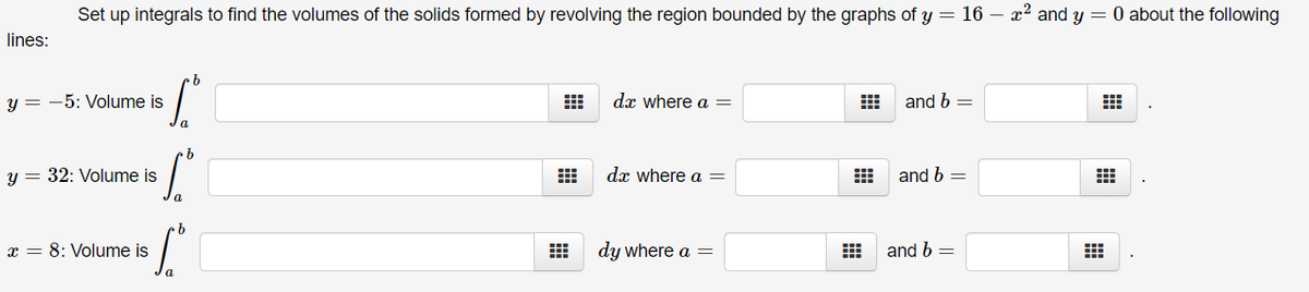 Set up integrals to find the volumes of the solids formed by revolving the region bounded by the graphs of y = 16 – x2 and y = 0 about the following
lines:
y = -5: Volume is
dx where a =
and b =
a
y = 32: Volume is
dx where a =
and b =
x = 8: Volume is
dy where a =
and b =
