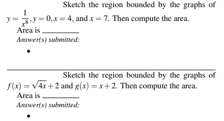 Sketch the region bounded by the graphs of
y =3y = 0,x = 4, and x = 7. Then compute the area.
Area is
Answer(s) submitted:
Sketch the region bounded by the graphs of
f(x) = V4x+2 and g(x) =x+2. Then compute the area.
Area is
Answer(s) submitted:
