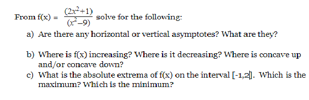 (2x²+1)
From f(x) =
solve for the following:
a) Are there any horizontal or vertical asymptotes? What are they?
b) Where is f(x) increasing? Where is it decreasing? Where is concave up
and/or concave down?
c) What is the absolute extrema of f(x) on the interval [-1,2|]. Which is the
maximum? Which is the minimum?
