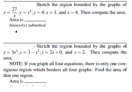 Sketch the region bounded by the graphs of
27
y =,y =x, y=0,x=1, and x=8. Then compute the area.
Area is
Answer(s) submitted:
| Sketch the region bounded by the graphs of
y = 3e", y = 3–x,y = 2x +0, and x=2. Then compute the
area.
NOTE: If you graph all four equations, there is only one con-
tiguous region which borders all four graphs. Find the area of
that one region.
Area is ,
