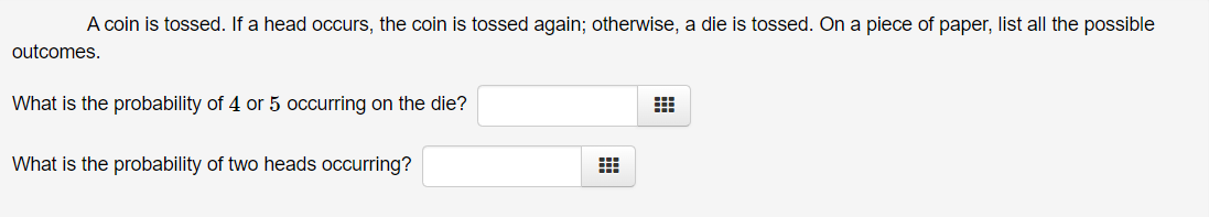 A coin is tossed. If a head occurs, the coin is tossed again; otherwise, a die is tossed. On a piece of paper, list all the possible
outcomes.
What is the probability of 4 or 5 occurring on the die?
What is the probability of two heads occurring?
