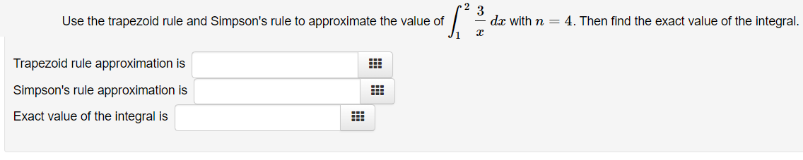 Use the trapezoid rule and Simpson's rule to approximate the value of
dx with n = 4. Then find the exact value of the integral.
Trapezoid rule approximation is
Simpson's rule approximation is
Exact value of the integral is
