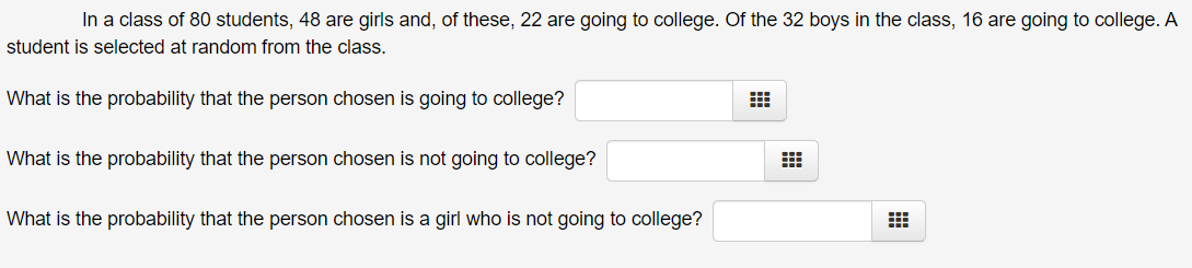 In a class of 80 students, 48 are girls and, of these, 22 are going to college. Of the 32 boys in the class, 16 are going to college. A
student is selected at random from the class.
What is the probability that the person chosen is going to college?
What is the probability that the person chosen is not going to college?
What is the probability that the person chosen is a girl who is not going to college?
