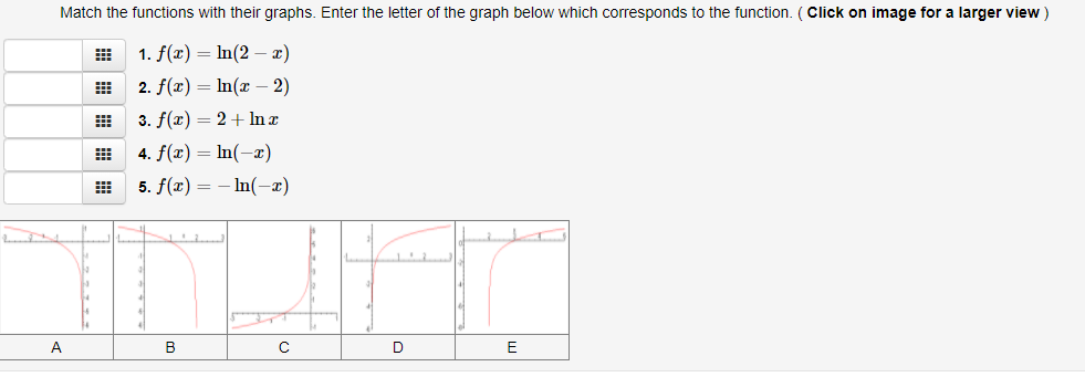 Match the functions with their graphs. Enter the letter of the graph below which corresponds to the function. (Click on image for a larger view )
1. f(x) = In(2 – x)
2. f(x) = In(x – 2)
3. f(x) = 2+ In a
4. f(x) = In(-x)
5. f(x) = – In(-æ)
A
B
D
E
