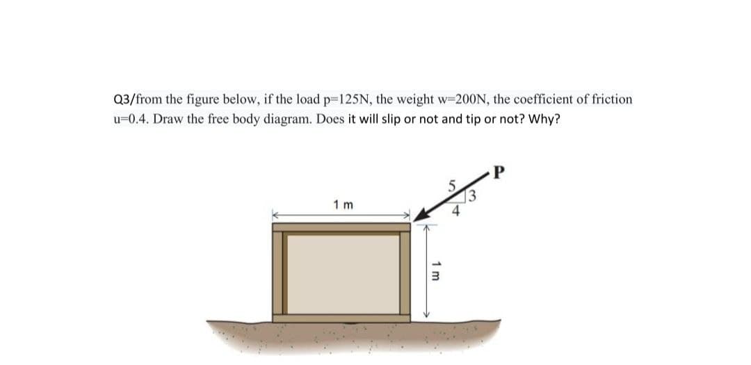 Q3/from the figure below, if the load p=125N, the weight w=200N, the coefficient of friction
u=0.4. Draw the free body diagram. Does it will slip or not and tip or not? Why?
1 m
1 m