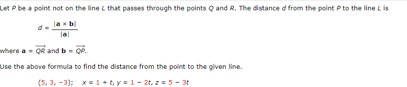 Let P be a point not on the line L that passes through the points Q and R. The distance d from the point P to the line L is
la x b|
d =
|a|
where a QR and b = QP.
Use the above formula to find the distance from the point to the given line.
(5, 3, -3); x = 1 + t, y = 1 - 2t, z = 5 - 3t