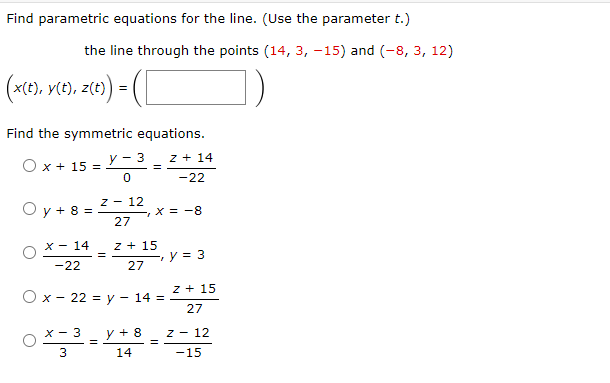 Find parametric equations for the line. (Use the parameter t.)
the line through the points (14, 3, -15) and (-8, 3, 12)
z(t) = ( [
(x(t), y(t), z(t))
Find the symmetric equations.
z + 14
-22
O x + 15 =
Oy + 8
=
x 14
-22
=
y - 3
0
Z - 12
27
=
O x 22 = y
=
Z + 15
27
x - 3 y + 8
3
14
X = -8
14 =
7
=
y = 3
z + 15
27
Z 12
-15