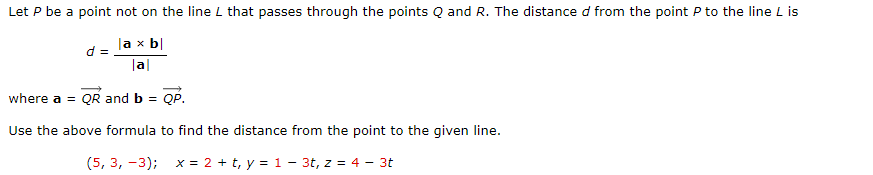 Let P be a point not on the line L that passes through the points Q and R. The distance d from the point P to the line L is
la x b|
d =
|a|
where a = QR and b = QP.
Use the above formula to find the distance from the point to the given line.
(5, 3, -3); x = 2 + t, y = 1 - 3t, z = 4 - 3t