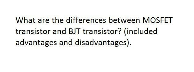What are the differences between MOSFET
transistor and BJT transistor? (included
advantages and disadvantages).
