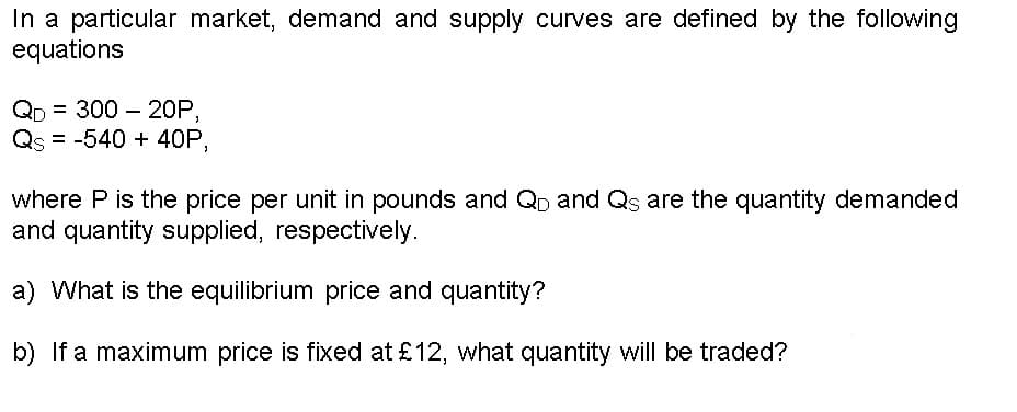 In a particular market, demand and supply curves are defined by the following
equations
QD = 300 - 20P,
Qs = -540 + 40P,
where P is the price per unit in pounds and Q and Qs are the quantity demanded
and quantity supplied, respectively.
a) What is the equilibrium price and quantity?
b) If a maximum price is fixed at £12, what quantity will be traded?
