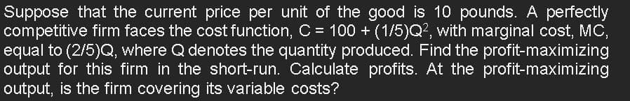 Suppose that the current price per unit of the good is 10 pounds. A perfectly
competitive firm faces the cost function, C = 100 + (1/5)Q², with marginal cost, MC,
equal to (2/5)Q, where Q denotes the quantity produced. Find the profit-maximizing
output for this firm in the short-run. Calculate profits. At the profit-maximizing
output, is the firm covering its variable costs?