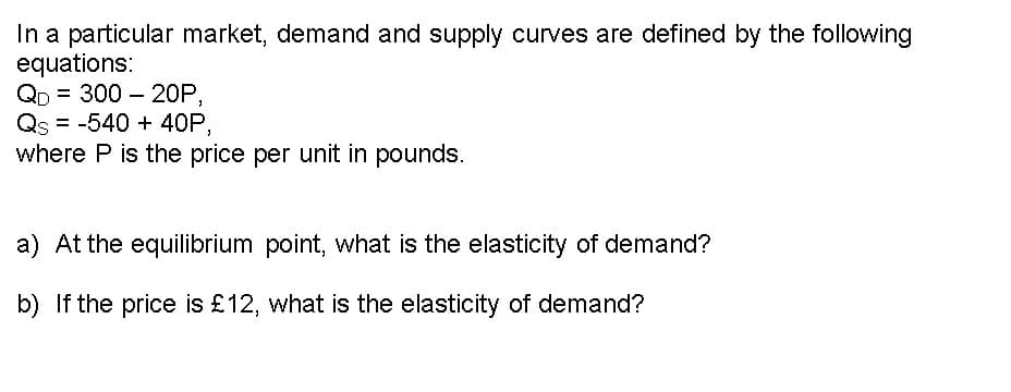 In a particular market, demand and supply curves are defined by the following
equations:
QD = 300 20P,
Qs -540 + 40P,
=
where P is the price per unit in pounds.
a) At the equilibrium point, what is the elasticity of demand?
b) If the price is £12, what is the elasticity of demand?