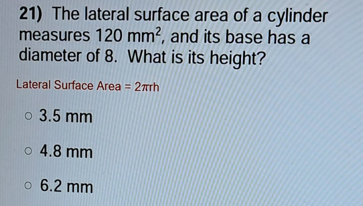21) The lateral surface area of a cylinder
measures 120 mm², and itsS base has a
diameter of 8. What is its height?
Lateral Surface Area = 27trh
%3D
o 3.5 mm
o 4.8 mm
o 6.2 mm
