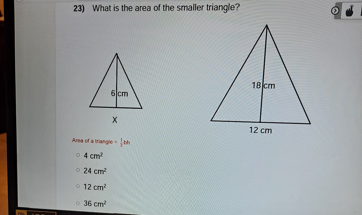 23) What is the area of the smaller triangle?
18 cm
6 cm
12 cm
Area of a triangle = , bh
o 4 cm?
o 24 cm?
o 12 cm?
o 36 cm?
FULL
