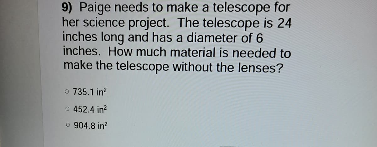 9) Paige needs to make a telescope for
her science project. The telescope is 24
inches long and has a diameter of 6
inches. How much material is needed to
make the telescope without the lenses?
o 735.1 in?
o 452.4 in?
o 904.8 in?
