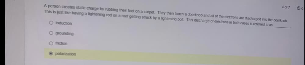 4 of 7
A person creates static charge by rubbing their foot on a carpet. They then touch a doorknob and all of the electrons are discharged into the doorknob.
This is just like having a lightening rod on a roof getting struck by a lightening bolt. This discharge of electrons in both cases is referred to as
O induction
O grounding
O friction
O polarization
