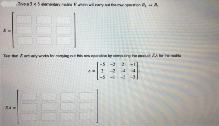 Give a 3 x 3 elementary matrix E which will carry out the row operation R + Ry.
E =
Test that E actually works for carrying out this row operation by computing the product EA for the matrix
-5 -2
A = 2
-2 -4 -4
-5 -1
EA =
