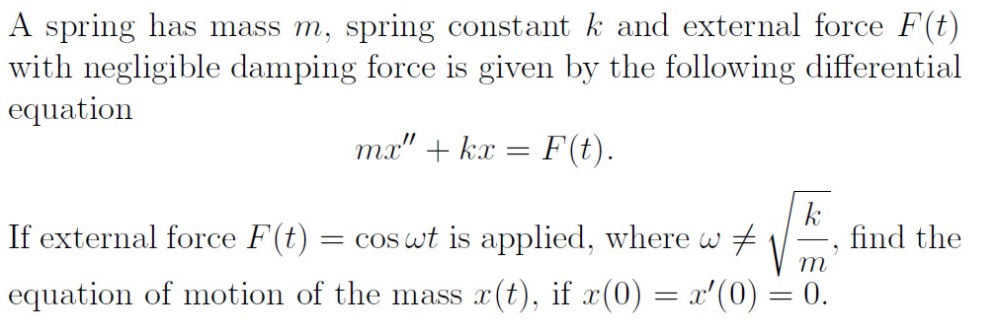 A spring has mass m, spring constant k and external force F(t)
with negligible damping force is given by the following differential
equation
ma" + kx = F(t).
If external force F(t) = cos wt is applied, where w
k
find the
m
equation of motion of the mass x(t), if x(0) = x'(0) = 0.
