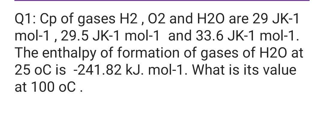 Q1: Cp of gases H2 , 02 and H20 are 29 JK-1
mol-1 , 29.5 JK-1 mol-1 and 33.6 JK-1 mol-1.
The enthalpy of formation of gases of H20 at
25 oC is -241.82 kJ. mol-1. What is its value
at 100 oC.
