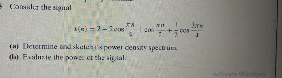 5 Consider the signal
1
3nn
COS
JT n
x (n) = 2+2 cos
+ cos
4
2
(a) Determine and sketch its power density spectrum.
(b) Evaluate the power of the signal.
Activate Windows
