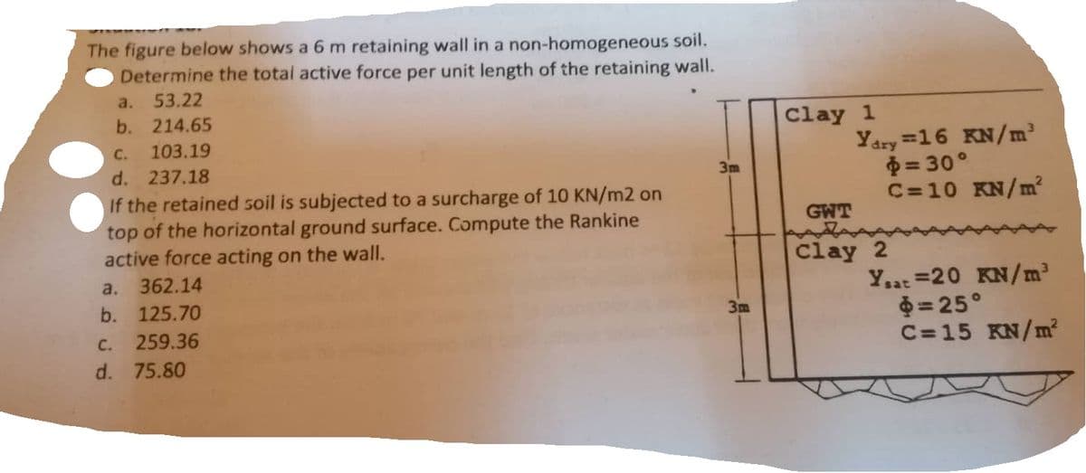 The figure below shows a 6 m retaining wall in a non-homogeneous soil.
Determine the total active force per unit length of the retaining wall.
a. 53.22
b. 214.65
C. 103.19
d. 237.18
If the retained soil is subjected to a surcharge of 10 KN/m2 on
top of the horizontal ground surface. Compute the Rankine
active force acting on the wall.
a. 362.14
b. 125.70
C. 259.36
d. 75.80
3m
3m
Clay 1
Ydry=16 KN/m³
= 30°
C=10 KN/m²
GWT
Clay 2
Ysat =20 KN/m³
$=25°
C=15 KN/m²