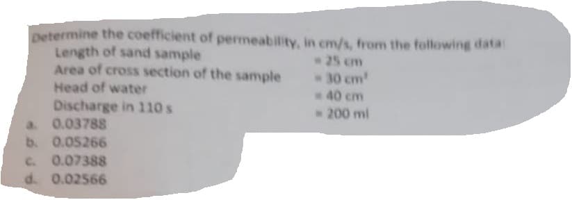 Determine the coefficient of permeability, in cm/s, from the following data
Length of sand sample
Area of cross section of the sample
Head of water
Discharge in 110 s
a. 0.03788
b. 0.05266
c. 0.0
0.07388
d. 0.02566
- 30 cm²
40 cm
- 200 ml