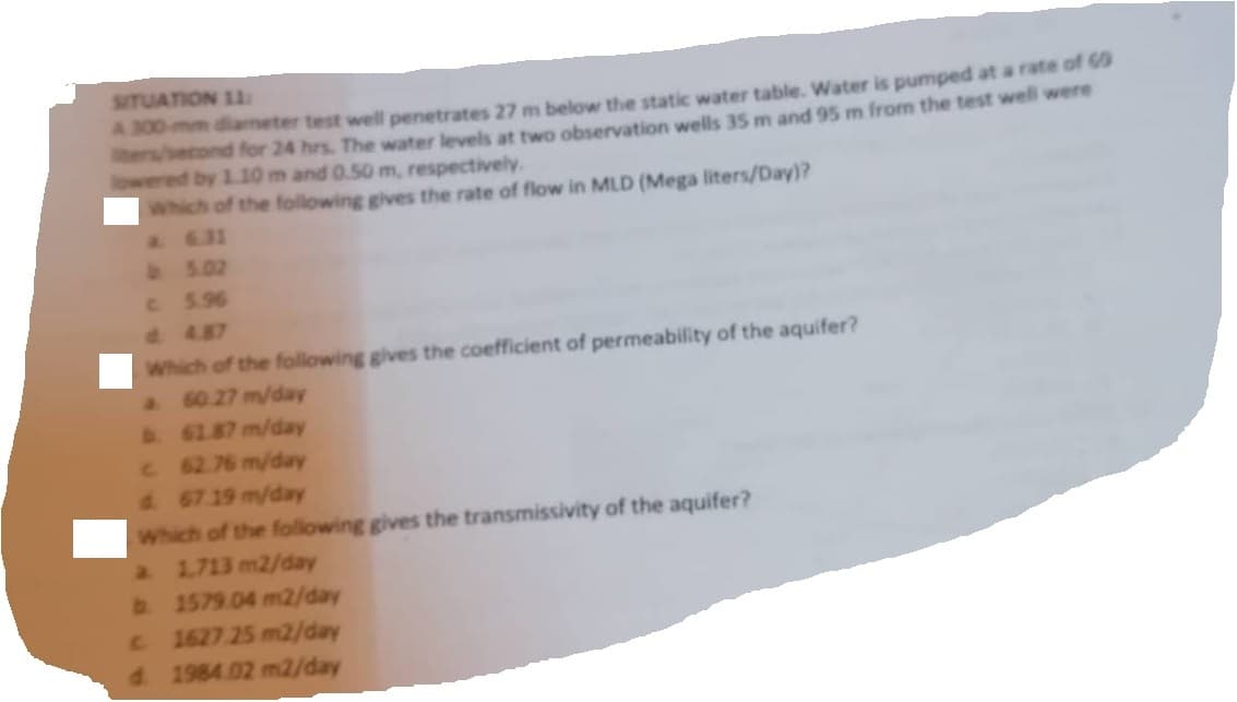 SITUATION 11
A 300-mm diameter test well penetrates 27 m below the static water table. Water is pumped at a rate of 69
ters/econd for 24 hrs. The water levels at two observation wells 35 m and 95 m from the test well were
lowered by 1.10 m and 0.50 m, respectively.
Which of the following gives the rate of flow in MLD (Mega liters/Day)?
a. 6.31
b. 5.02
c. 5.96
Which of the following gives the coefficient of permeability of the aquifer?
60.27 m/day
b. 61.87 m/day
c. 62.76 m/day
d. 67.19 m/day
Which of the following gives the transmissivity of the aquifer?
a 1,713 m2/day
b. 1579.04 m2/day
c 1627.25 m2/day
d. 1984.02 m2/day