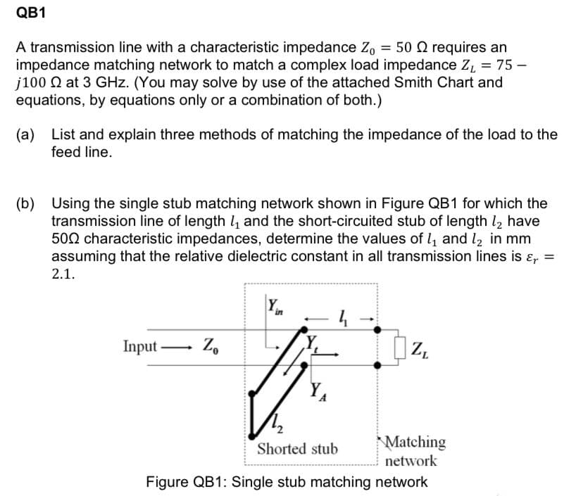 QB1
A transmission line with a characteristic impedance Zo = 50 Q requires an
impedance matching network to match a complex load impedance Z, = 75 –
j100 N at 3 GHz. (You may solve by use of the attached Smith Chart and
equations, by equations only or a combination of both.)
(a)
List and explain three methods of matching the impedance of the load to the
feed line.
(b) Using the single stub matching network shown in Figure QB1 for which the
transmission line of length 4 and the short-circuited stub of length l, have
500 characteristic impedances, determine the values of l, and l2 in mm
assuming that the relative dielectric constant in all transmission lines is ɛ, =
2.1.
4
Input –
Z.
-
Matching
Shorted stub
network
Figure QB1: Single stub matching network
