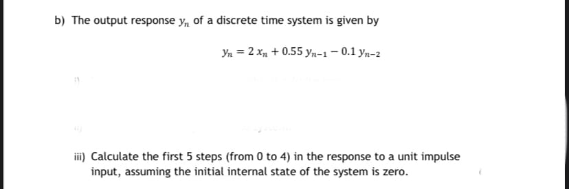 b) The output response y, of a discrete time system is given by
Yn = 2 xn + 0.55 yn-1 – 0.1 yn-2
iii) Calculate the first 5 steps (from 0 to 4) in the response to a unit impulse
input, assuming the initial internal state of the system is zero.
