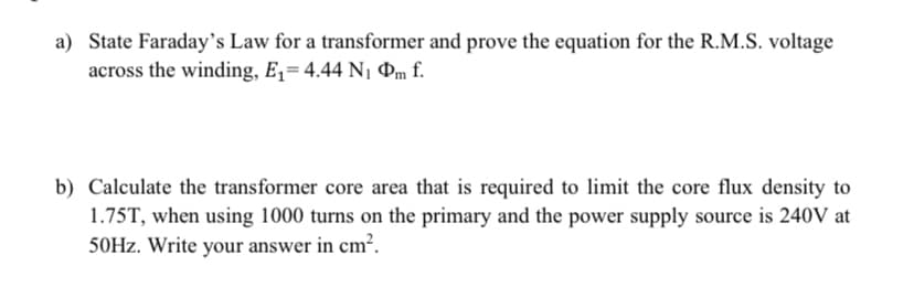 a) State Faraday's Law for a transformer and prove the equation for the R.M.S. voltage
across the winding, E= 4.44 N1 Pm f.
b) Calculate the transformer core area that is required to limit the core flux density to
1.75T, when using 1000 turns on the primary and the power supply source is 240V at
50HZ. Write your answer in cm².
