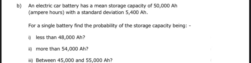 b) An electric car battery has a mean storage capacity of 50,000 Ah
(ampere hours) with a standard deviation 5,400 Ah.
For a single battery find the probability of the storage capacity being: -
i) less than 48,000 Ah?
ii) more than 54,000 Ah?
ii) Between 45,000 and 55,000 Ah?
