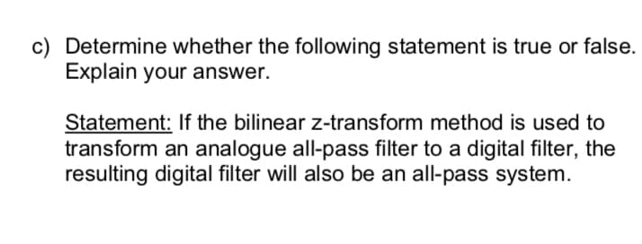 c) Determine whether the following statement is true or false.
Explain your answer.
Statement: If the bilinear z-transform method is used to
transform an analogue all-pass filter to a digital filter, the
resulting digital filter will also be an all-pass system.
