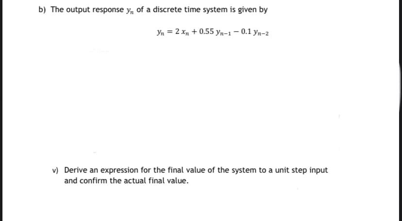 b) The output response y, of a discrete time system is given by
Yn = 2 xn + 0.55 yn-1– 0.1 yn-2
v) Derive an expression for the final value of the system to a unit step input
and confirm the actual final value.
