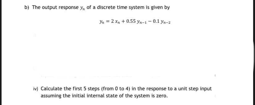 b) The output response y, of a discrete time system is given by
Yn = 2 xn + 0.55 yn-1 – 0.1 yn-2
iv) Calculate the first 5 steps (from 0 to 4) in the response to a unit step input
assuming the initial internal state of the system is zero.
