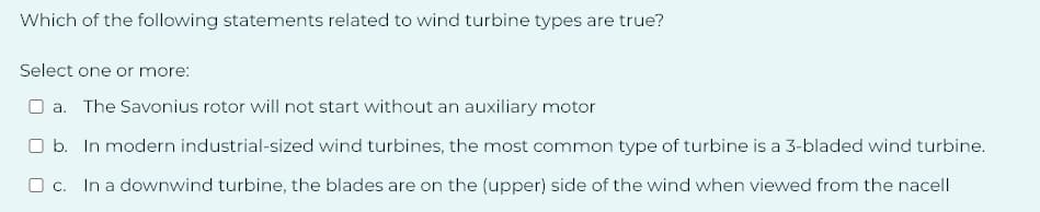 Which of the following statements related to wind turbine types are true?
Select one or more:
a. The Savonius rotor will not start without an auxiliary motor
b. In modern industrial-sized wind turbines, the most common type of turbine is a 3-bladed wind turbine.
c. In a downwind turbine, the blades are on the (upper) side of the wind when viewed from the nacell