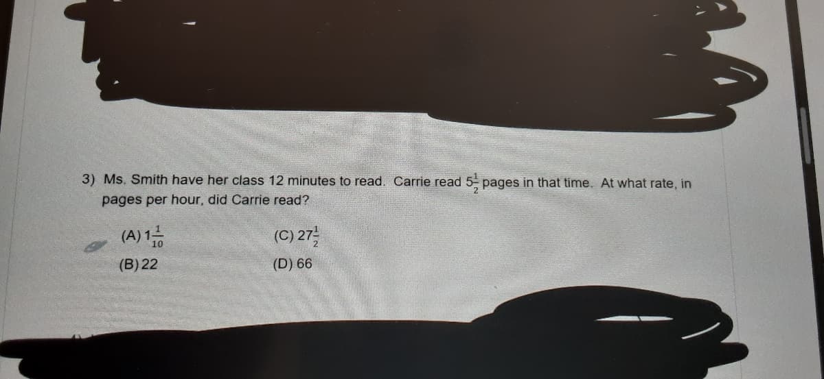 3) Ms. Smith have her class 12 minutes to read. Carrie read 5- pages in that time. At what rate, in
pages per hour, did Carrie read?
(A) 1금
(C) 27를
(B) 22
(D) 66

