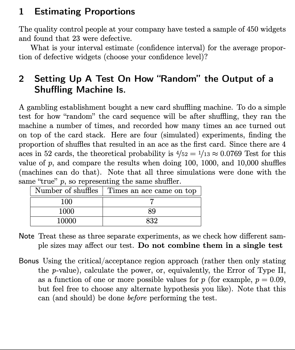 1 Estimating Proportions
The quality control people at your company have tested a sample of 450 widgets
and found that 23 were defective.
What is your interval estimate (confidence interval) for the average propor-
tion of defective widgets (choose your confidence level)?
2 Setting Up A Test On How "Random" the Output of a
Shuffling Machine Is.
A gambling establishment bought a new card shuffling machine. To do a simple
test for how "random” the card sequence will be after shuffling, they ran the
machine a number of times, and recorded how many times an ace turned out
on top of the card stack. Here are four (simulated) experiments, finding the
proportion of shuffles that resulted in an ace as the first card. Since there are 4
aces in 52 cards, the theoretical probability is 4/52 = ¹/13 ≈ 0.0769 Test for this
value of p, and compare the results when doing 100, 1000, and 10,000 shuffles
(machines can do that). Note that all three simulations were done with the
same "true" p, so representing the same shuffler.
Number of shuffles Times an ace came on top
100
1000
10000
7
89
832
Note Treat these as three separate experiments, as we check how different sam-
ple sizes may affect our test. Do not combine them in a single test
Bonus Using the critical/acceptance region approach (rather then only stating
the p-value), calculate the power, or, equivalently, the Error of Type II,
as a function of one or more possible values for p (for example, p = 0.09,
but feel free to choose any alternate hypothesis you like). Note that this
can (and should) be done before performing the test.
