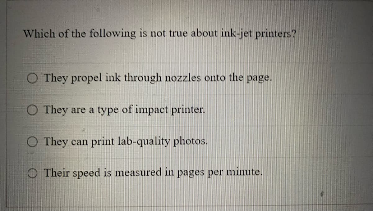 Which of the following is not true about ink-jet printers?
O They propel ink through nozzles onto the page.
They are a type of impact printer.
They can print lab-quality photos.
Their speed is measured in pages per minute.