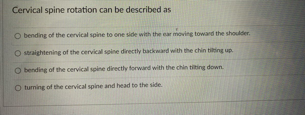 Cervical spine rotation can be described as
O bending of the cervical spine to one side with the ear moving toward the shoulder.
O straightening of the cervical spine directly backward with the chin tilting up.
O bending of the cervical spine directly forward with the chin tilting down.
O turning of the cervical spine and head to the side.