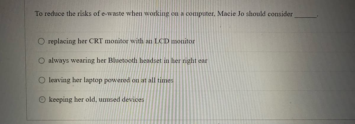 To reduce the risks of e-waste when working on a computer, Macie Jo should consider
replacing her CRT monitor with an LCD monitor
O always wearing her Bluetooth headset in her right ear
leaving her laptop powered on at all times
keeping her old, unused devices