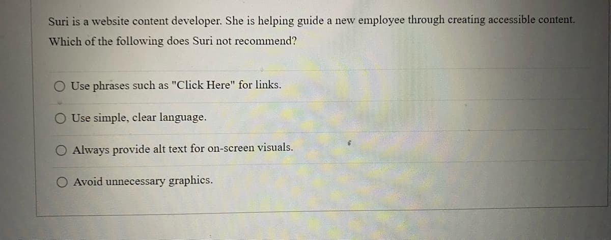 Suri is a website content developer. She is helping guide a new employee through creating accessible content.
Which of the following does Suri not recommend?
Use phrases such as "Click Here" for links.
Use simple, clear language.
Always provide alt text for on-screen visuals.
O Avoid unnecessary graphics.