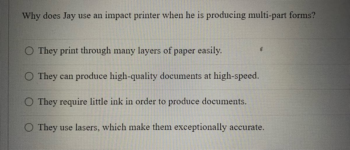 Why does Jay use an impact printer when he is producing multi-part forms?
They print through many layers of paper easily.
They can produce high-quality documents at high-speed.
O They require little ink in order to produce documents.
O They use lasers, which make them exceptionally accurate.