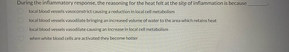 During the inflammatory response, the reasoning for the heat felt at the site of inflammation is because
local blood vessels vasoconstrict causing a reduction in local cell metabolism
local blood vessels vasodilate bringing an increased volume of water to the area which retains heat
local blood vessels vasodilate causing an increase in local cell metabolism
when white blood cells are activated they become hotter