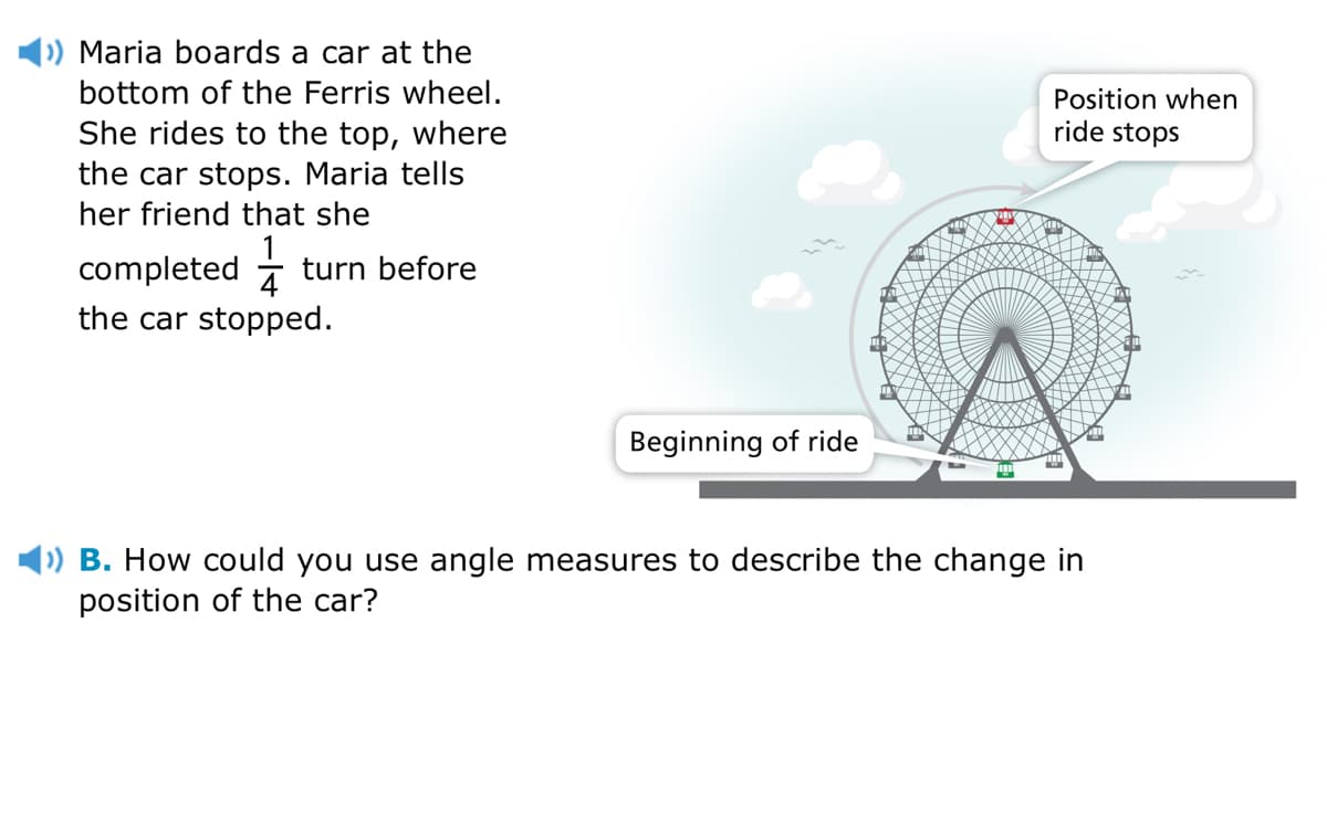 Maria boards a car at the
bottom of the Ferris wheel.
Position when
ride stops
She rides to the top, where
the car stops. Maria tells
her friend that she
completed -
turn before
the car stopped.
Beginning of ride
) B. How could you use angle measures to describe the change in
position of the car?
