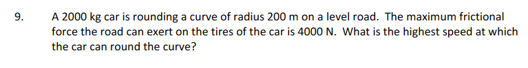 9.
A 2000 kg car is rounding a curve of radius 200 m on a level road. The maximum frictional
force the road can exert on the tires of the car is 4000 N. What is the highest speed at which
the car can round the curve?
