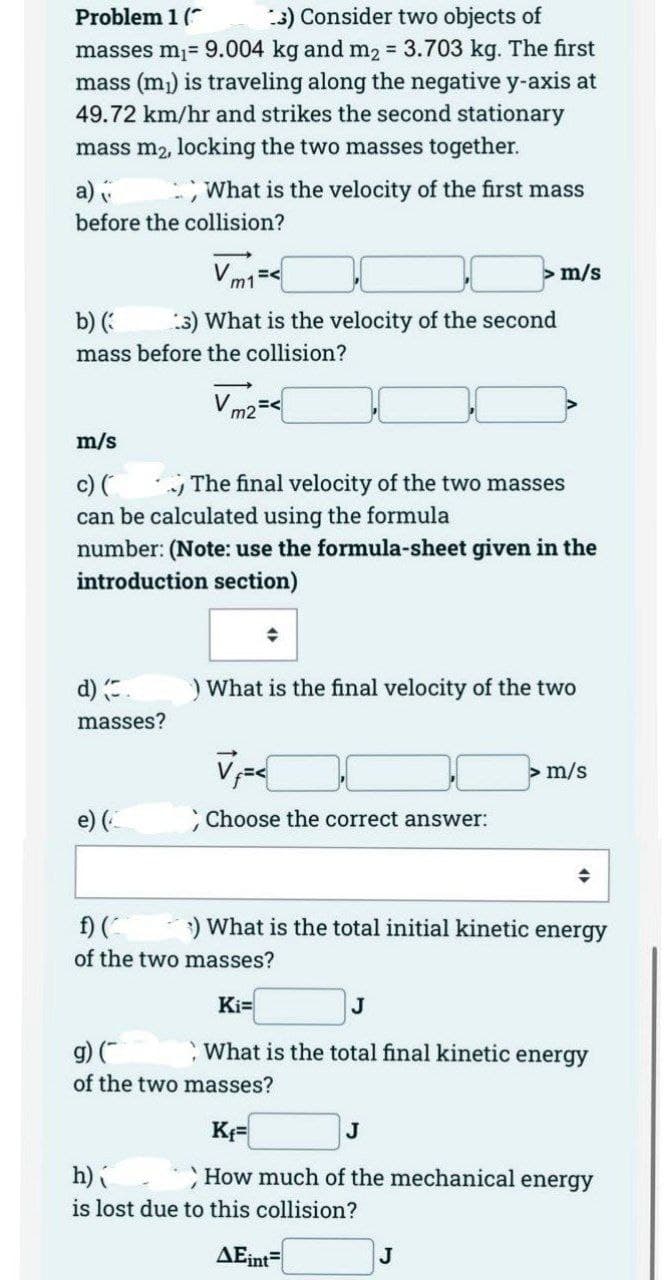 Problem 1 (
3) Consider two objects of
masses m₁= 9.004 kg and m₂ = 3.703 kg. The first
mass (m₁) is traveling along the negative y-axis at
49.72 km/hr and strikes the second stationary
mass m₂, locking the two masses together.
a)
What is the velocity of the first mass
before the collision?
m/s
b) (
3) What is the velocity of the second
mass before the collision?
Vm2 =<
m/s
c) (
The final velocity of the two masses
can be calculated using the formula
number: (Note: use the formula-sheet given in the
introduction section)
) What is the final velocity of the two
d) (.
masses?
> m/s
; Choose the correct answer:
f) (
3) What is the total initial kinetic energy
of the two masses?
Ki=
J
g) (
What is the total final kinetic energy
of the two masses?
Kf=
J
h)
How much of the mechanical energy
is lost due to this collision?
AEint=
J