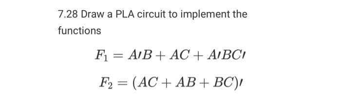 7.28 Draw a PLA circuit to implement the
functions
F₁ = A/B + AC + AIBCI
F2 = (AC + AB + BC),